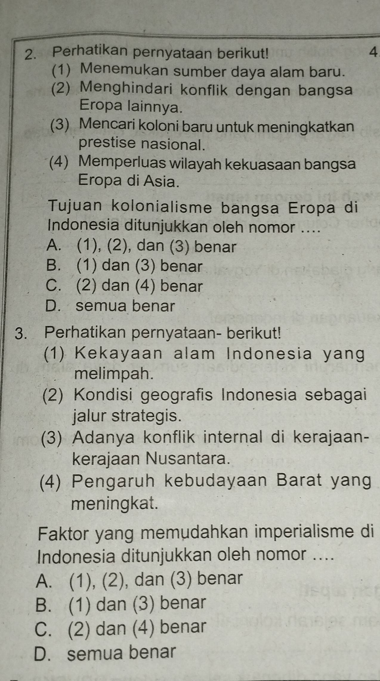 Perhatikan pernyataan berikut! 4
(1) Menemukan sumber daya alam baru.
(2) Menghindari konflik dengan bangsa
Eropa lainnya.
(3) Mencari koloni baru untuk meningkatkan
prestise nasional.
(4) Memperluas wilayah kekuasaan bangsa
Eropa di Asia.
Tujuan kolonialisme bangsa Eropa di
Indonesia ditunjukkan oleh nomor ....
A. (1), (2), dan (3) benar
B. (1) dan (3) benar
C. (2) dan (4) benar
D. semua benar
3. Perhatikan pernyataan- berikut!
(1) Kekayaan alam Indonesia yang
melimpah.
(2) Kondisi geografis Indonesia sebagai
jalur strategis.
(3) Adanya konflik internal di kerajaan-
kerajaan Nusantara.
(4) Pengaruh kebudayaan Barat yang
meningkat.
Faktor yang memudahkan imperialisme di
Indonesia ditunjukkan oleh nomor ....
A. (1), (2), dan (3) benar
B. (1) dan (3) benar
C. (2) dan (4) benar
D. semua benar