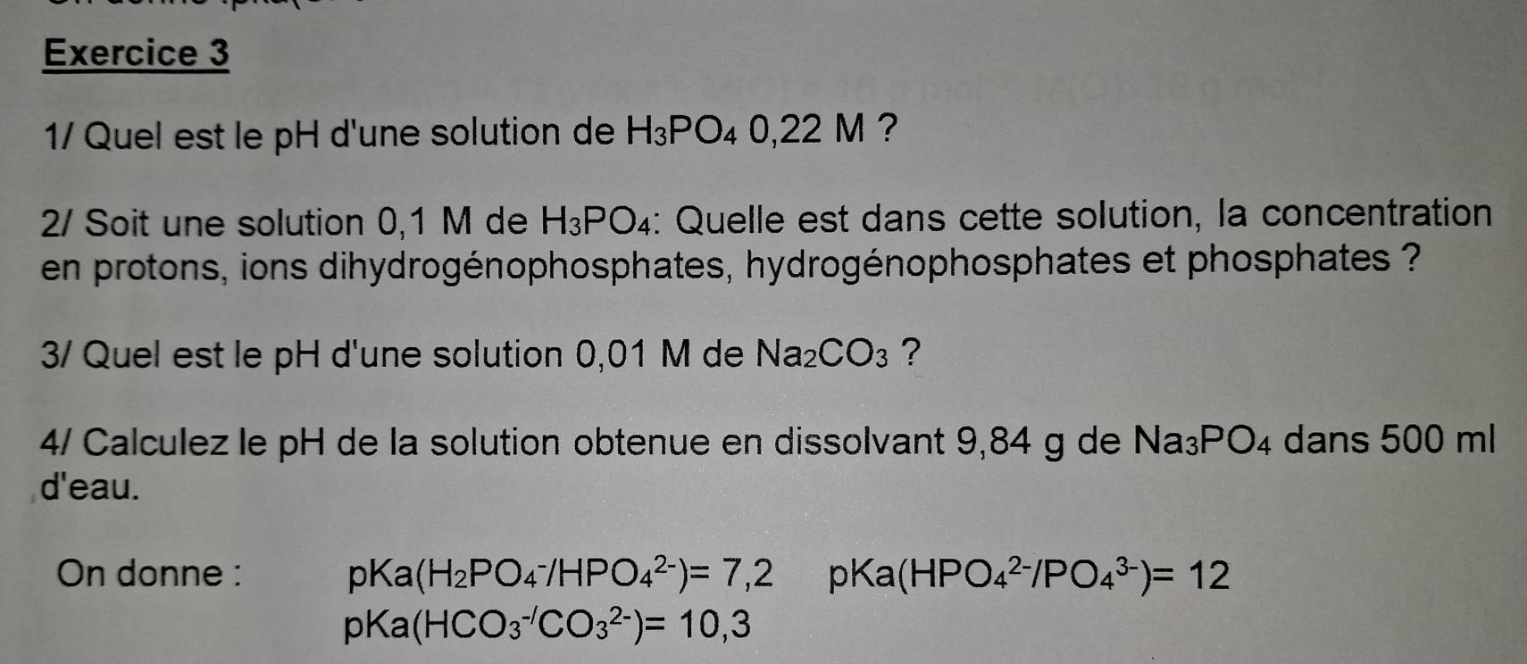 1/ Quel est le pH d'une solution de H_3PO_40,22M ? 
2/ Soit une solution 0,1 M de H_3PO_4 : Quelle est dans cette solution, la concentration 
en protons, ions dihydrogénophosphates, hydrogénophosphates et phosphates ? 
3/ Quel est le pH d'une solution 0,01 M de Na_2CO_3 ? 
4/ Calculez le pH de la solution obtenue en dissolvant 9,84 g de Na_3PO_4 dans 500 ml
d'eau. 
On donne : pKa(H_2PO_4^-/HPO_4^(2-))=7,2 pKa( HP O_4^(2-)/PO_4^(3-))=12
pKa(HCO_3^(-/)CO_3^(2-))=10,3