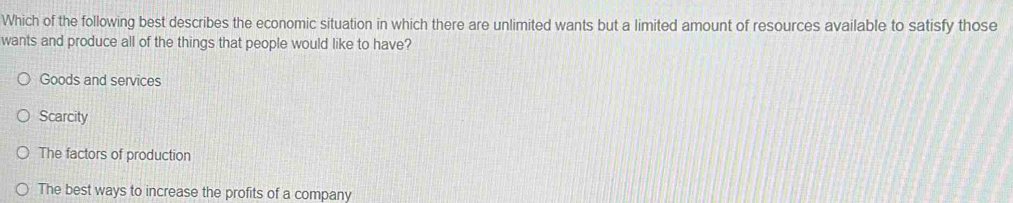 Which of the following best describes the economic situation in which there are unlimited wants but a limited amount of resources available to satisfy those
wants and produce all of the things that people would like to have?
Goods and services
Scarcity
The factors of production
The best ways to increase the profits of a company