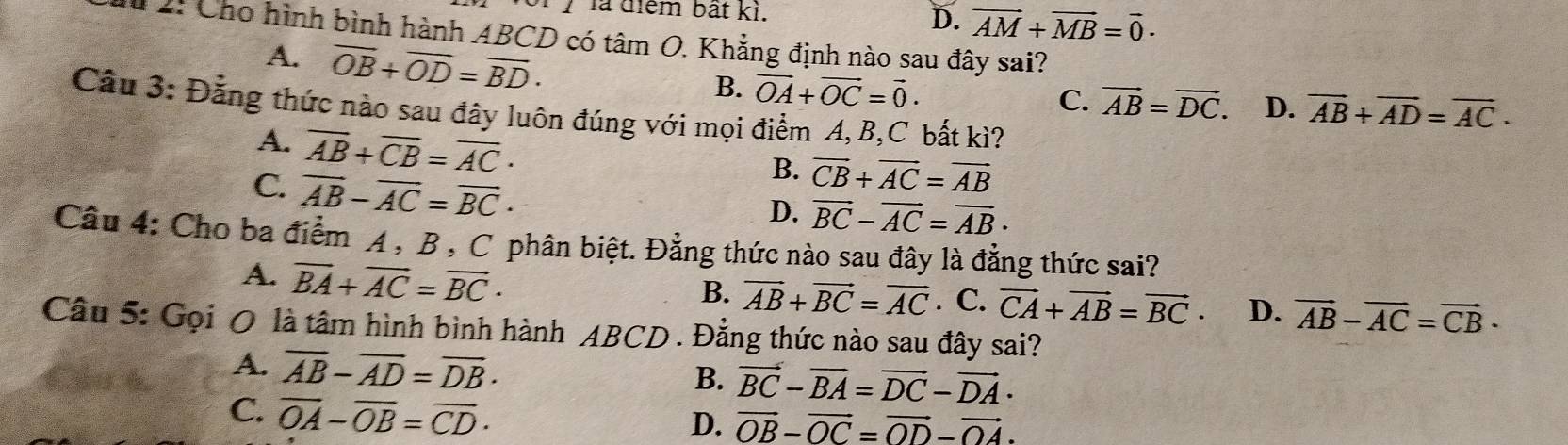 là điểm bất kì.
D. vector AM+vector MB=vector 0·
u 2: Cho hình bình hành ABCD có tâm O. Khẳng định nào sau đây sai?
A. overline OB+overline OD=overline BD·
B. vector OA+vector OC=vector 0.
C. vector AB=vector DC. D. overline AB+overline AD=overline AC·
Câu 3: Đẳng thức nào sau đây luôn đúng với mọi điểm A, B, C bất kì?
A. overline AB+overline CB=overline AC·
C. overline AB-overline AC=overline BC·
B. vector CB+vector AC=vector AB
D. vector BC-vector AC=vector AB·
Câu 4: Cho ba điểm A , B , C phân biệt. Đẳng thức nào sau đây là đẳng thức sai?
A. overline BA+overline AC=overline BC·
B. vector AB+vector BC=vector AC. C. vector CA+vector AB=vector BC· D. vector AB-vector AC=vector CB·
Câu 5: Gọi O là tâm hình bình hành ABCD. Đẳng thức nào sau đây sai?
A. overline AB-overline AD=overline DB·
B. vector BC-vector BA=vector DC-vector DA·
C. overline OA-overline OB=overline CD·
D. vector OB-vector OC=vector OD-vector OA.