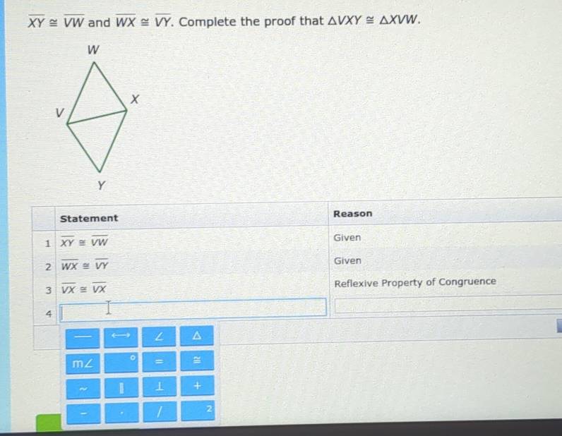 overline XY≌ overline VW and overline WX≌ overline VY. Complete the proof that △ VXY≌ △ XVW.
W
x
v
Y
Statement Reason 
1 overline XY≌ overline VW
Given 
2 overline WX≌ overline VY
Given 
3 overline VX≌ overline VX Reflexive Property of Congruence 
4 
— L 
m∠ 。 = 
~ 1 1 + 
- / 2