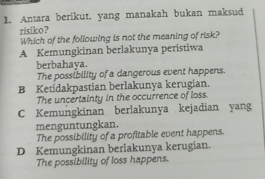 Antara berikut, yang manakah bukan maksud
risiko?
Which of the following is not the meaning of risk?
A Kemungkinan berlakunya peristiwa
berbahaya.
The possibility of a dangerous event happens.
B Ketidakpastian berlakunya kerugian.
The uncertainty in the occurrence of loss.
C Kemungkinan berlakunya kejadian yang
menguntungkan.
The possibility of a profitable event happens.
D Kemungkinan berlakunya kerugian.
The possibility of loss happens.