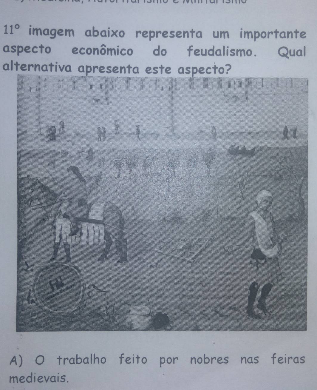 11° imagem abaixo representa um importante
aspecto econômico do feudalismo. Qual
alternativa apresenta este aspecto?
A) O trabalho feito por nobres nas feiras
medievais.