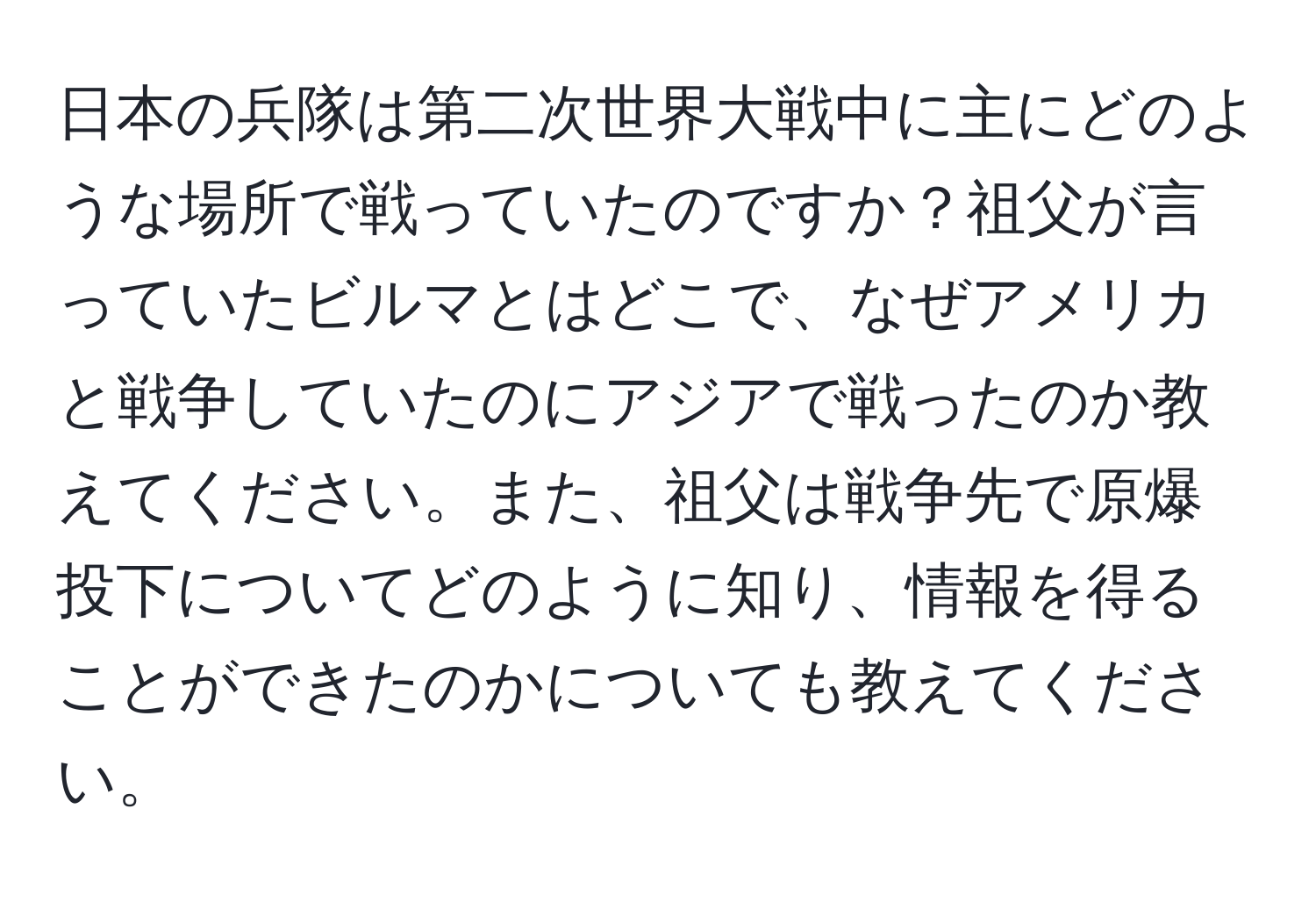 日本の兵隊は第二次世界大戦中に主にどのような場所で戦っていたのですか？祖父が言っていたビルマとはどこで、なぜアメリカと戦争していたのにアジアで戦ったのか教えてください。また、祖父は戦争先で原爆投下についてどのように知り、情報を得ることができたのかについても教えてください。