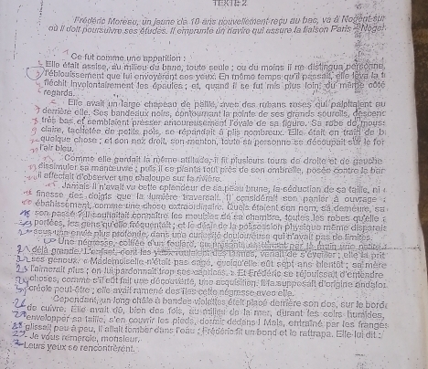 TFxTE 2
Médérie Moréau, un Jeune de 10 aris douvellèment recu au bac, va à Nogent sur
où Il doit poursuivre ses études. Il emprunte un navire qui assure la fiaison Paris Nogah
Ce fut comme und appatition :
Elle était assise, au milieu du bane, toute seule : ou du moins il ne distingue personne,
l'éblouissement que fui envoyèrent ses veux. En même temps qu'il passait' elle lèva la tr
regards.  fléchit involentairement les épaules ; et, quand if se fut mis plus loin, du mertle côté
Elle avait un large chapéau de pallié, aveb des rubans roses qui palpitaient au
) derrière elle. Ses bandeaux nours, contourant la pointe de ses grands souroils, descenc
s très bas et cemblaient présser amoureusement l'ovale de sa figure. Se robe de mous
9 claire, tachetée de pelils pois, se répandait à plis nombreux. Elle était en train de ba
quelque chose ; et son naz droit, son menton, toute su personne se découpait sur le for
1 I'air bleu.
Comme elle gardait la nême attitade, il fit plusieurs tours de droite et de gauche
dissimuler sa manœuve : puis il ee planta tout près de son embrelle, posée contre le bar
il affectait d'observer une chaloupe sur la rivière.
Janais Il n'evait vu betle oplendeur de sa peau brune, la séduction de sa taille, ni e
 finesse des doigts que la dumière traversalt. Il considérait son panier à ouvrage à
40 ébahissèment, comme une chose extrbrdigaire. Queis étaient son nom, sa demèure, s a 
e con passé ful soutaitait connaître les moubles de en chambre, toutes les robes qu'elle à
et poriées, les gens qu'clle fréquentait ; et le désis de la possession physique même disparais
* **  9998 une envie plus profonde, dans une curesité douloueuse qui n'avait pas de limites
Le Une négresse, colfrée d'un foulard, su prsonta en ténent par la main une patre a
A déjé grande. L'enfnt, dont les yu roula ent des l' mes, venalt de s'éyeiller ; elte la prit
L n ses penoux, « Mademoiselle n'était pas sagé, cvoiqu'elle eût sept ans blentôt ; sn mère
2 5 l'aimerait plus ; on Jui pardonnait frop ses cépriens, « Et Frédéric se réjouissait d'emendre
Lchoses, comme s'il eût fait une découverté, une acquisition. Il la supposait d'origine andalor
Ly crécle pout-être ; elle avait ramené des lles cetle négrasse avec etle.
Cependant, un long châle à bandes violettes ételt placé demière son dos, sur le borde
24 de cuivre. Elle avait do, bien des fols, au milieu do la mer, durant les coirs humides.
27 Penvelopper sa taille, s'en couvir les pieds, doumir dédans I Mals, entraîné par les frangés
* glisseil peu à peu, il allait tomber dans l'oàu : lrédéric fit un bond et le rattrapa. Elle-lui dit :
27 de vous rémercle, monsieur,
* Leurs yeux se rencontrérent.