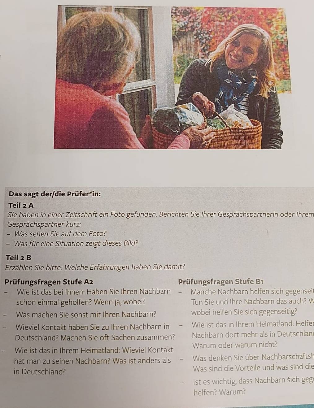 Das sagt der/die Prüfer*in: 
Teil 2 A 
Sie haben in einer Zeitschrift ein Foto gefunden. Berichten Sie Ihrer Gesprächspartnerin oder Ihrem 
Gesprächspartner kurz: 
- Was sehen Sie auf dem Foto? 
- Was für eine Situation zeigt dieses Bild? 
Teil 2 B 
Erzählen Sie bitte: Welche Erfahrungen haben Sie damit? 
Prüfungsfragen Stufe A2 Prüfungsfragen Stufe B1 
Wie ist das bei Ihnen: Haben Sie Ihren Nachbarn Manche Nachbarn helfen sich gegenseit 
schon einmal geholfen? Wenn ja, wobei? Tun Sie und Ihre Nachbarn das auch? W 
Was machen Sie sonst mit Ihren Nachbarn? wobei helfen Sie sich gegenseitig? 
Wieviel Kontakt haben Sie zu Ihren Nachbarn in Wie ist das in Ihrem Heimatland: Helfer 
Deutschland? Machen Sie oft Sachen zusammen? Nachbarn dort mehr als in Deutschlan 
Wie ist das in Ihrem Heimatland: Wieviel Kontakt Warum oder warum nicht? 
hat man zu seinen Nachbarn? Was ist anders als Was denken Sie über Nachbarschaftsh 
in Deutschland? Was sind die Vorteile und was sind die 
Ist es wichtig, dass Nachbarn šich geg 
helfen? Warum?