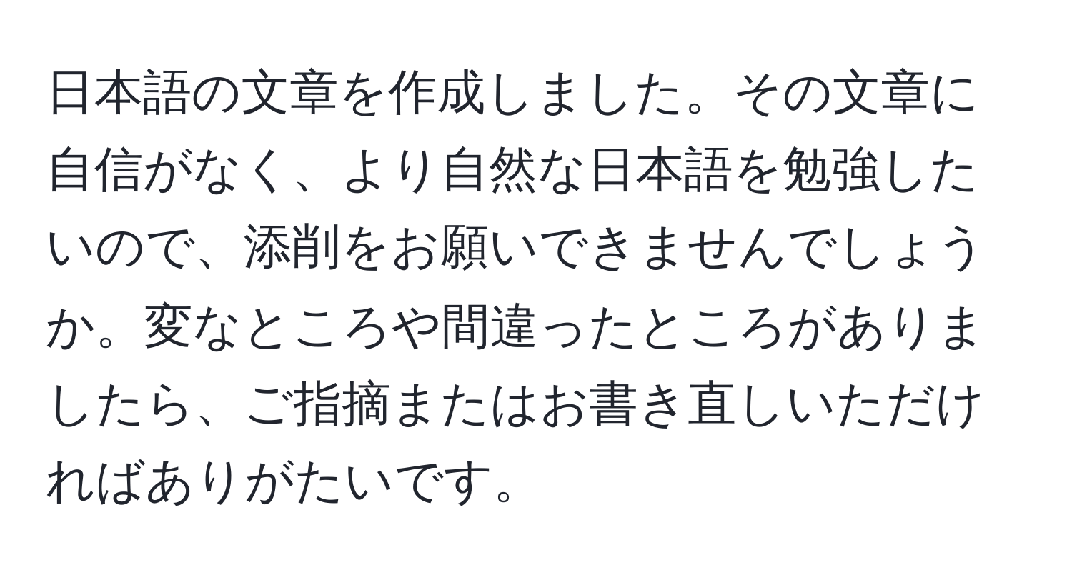 日本語の文章を作成しました。その文章に自信がなく、より自然な日本語を勉強したいので、添削をお願いできませんでしょうか。変なところや間違ったところがありましたら、ご指摘またはお書き直しいただければありがたいです。