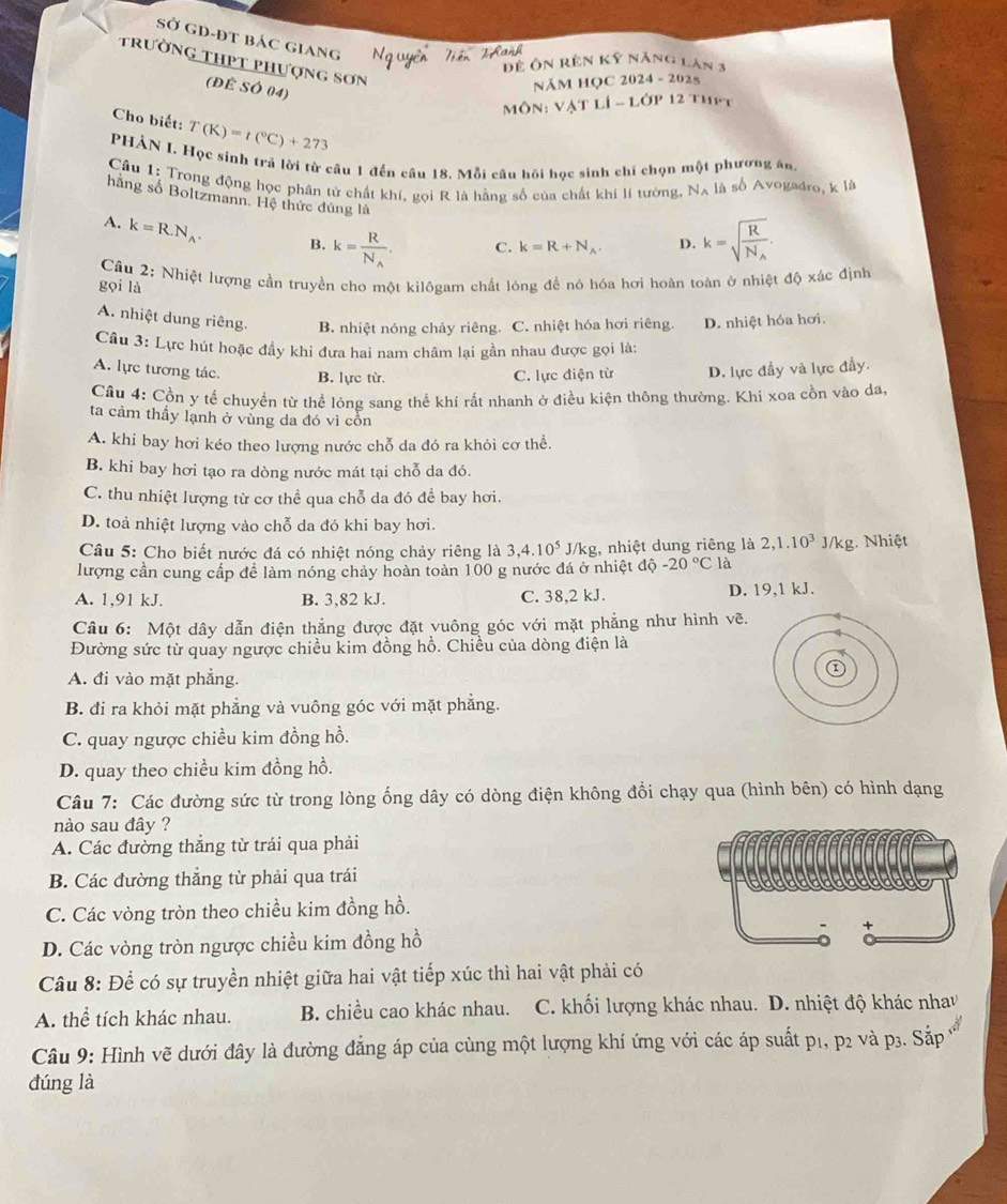 Sở GD-ĐT Bác GIAng
* Năng Lăn 3
D  f 
trường thpt phượng sơn M
(ĐÊ SÓ 04)
NăM HọC 2024 - 2025
P 12 ThPt
Cho biết: T(K)=t(^circ C)+273
PHÀN I. Học sinh trã lời từ cầu 1 đến câu 18. Mỗi câu hồi học sinh chỉ chọn một phương án
Câu 1: Trong động học phân tử chất khí, gọi R là hằng số của chất khi lí tưởng. N_A , là số Avogadro, k là
hằng số Boltzmann. Hệ thức đúng là
A. k=R.N_A. B. k=frac RN_A. C. k=R+N_A. D. k=sqrt(frac R)N_A.
Câu 2: Nhiệt lượng cần truyền cho một kilôgam chất lóng để nó hóa hơi hoàn toàn ở nhiệt độ xác định
gọi là
A. nhiệt dung riêng. B. nhiệt nóng chảy riêng. C. nhiệt hóa hơi riêng. D. nhiệt hóa hơi.
Câu 3: Lực hút hoặc đầy khi đưa hai nam châm lại gần nhau được gọi là:
A. lực tương tác. B. lực từ. C. lực điện từ D. lực đầy và lực đầy.
Cầu 4: Cồn y tế chuyển từ thể lỏng sang thể khí rất nhanh ở điều kiện thông thường. Khi xoa cồn vào da,
ta cảm thấy lạnh ở vùng da đó vì cồn
A. khi bay hơi kéo theo lượng nước chỗ da đó ra khỏi cơ thể.
B. khi bay hơi tạo ra dòng nước mát tại chỗ da đó.
C. thu nhiệt lượng từ cơ thể qua chỗ da đó để bay hơi.
D. toả nhiệt lượng vào chỗ da đó khi bay hơi.
Câu 5: Cho biết nước đá có nhiệt nóng chảy riêng là 3,4.10^5J/kg 1, nhiệt dung riêng là 2,1.10^3J/kg g. Nhiệt
lượng cần cung cấp để làm nóng chảy hoàn toàn 100 g nước đá ở nhiệt độ -20°C là
A. 1,91 kJ. B. 3,82 kJ. C. 38,2 kJ. D. 19,1 kJ.
Câu 6: Một dây dẫn điện thẳng được đặt vuông góc với mặt phẳng như hình vẽ.
Đường sức từ quay ngược chiều kim đồng hồ. Chiều của dòng điện là
A. đi vào mặt phẳng.
B. đi ra khỏi mặt phẳng và vuông góc với mặt phẳng.
C. quay ngược chiều kim đồng hồ.
D. quay theo chiều kim đồng hồ.
Câu 7: Các đường sức từ trong lòng ống dây có dòng điện không đổi chạy qua (hình bên) có hình dạng
nào sau đây ?
A. Các đường thắng từ trái qua phải
B. Các đường thắng từ phải qua trái
C. Các vòng tròn theo chiều kim đồng hồ.
D. Các vòng tròn ngược chiều kim đồng hồ
Câu 8: Để có sự truyền nhiệt giữa hai vật tiếp xúc thì hai vật phải có
A. thể tích khác nhau. B. chiều cao khác nhau.  C. khối lượng khác nhau. D. nhiệt độ khác nhav
Câu 9: Hình vẽ dưới đây là đường đẳng áp của cùng một lượng khí ứng với các áp suất p1, p2 và p3. Sắp *
đúng là