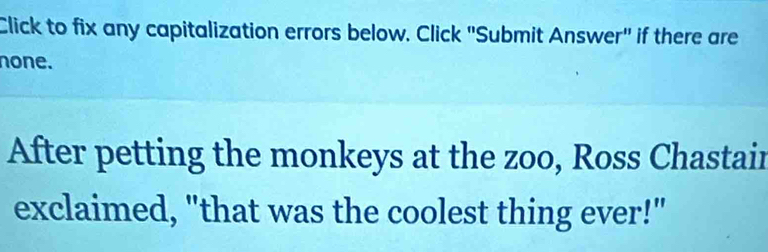 Click to fix any capitalization errors below. Click "Submit Answer" if there are 
none. 
After petting the monkeys at the zoo, Ross Chastair 
exclaimed, "that was the coolest thing ever!"