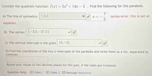 Consider the quadratic function: f(x)=2x^2+14x-3. Find the following for this parabola.
□ 0^4x=- 7/2 
A) The line of symmetry: -3.5 syntax error: this is not an 
equation. 
B) The vertex: (-3.5,-27.5) sigma^4
C) The vertical intercept is the point (0,-3) sigma^4
D) Find the coordinates of the two x intercepts of the parabola and write them as a list, separated by 
commas: 
Round your values to two decimal places for this part, if the roots are irrational. 
Question Help: Video 1 * Video 2 - Message instructor