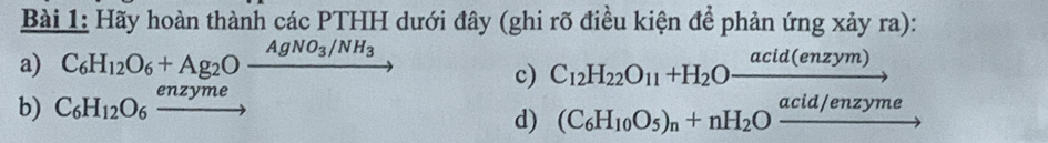 Hãy hoàn thành các PTHH dưới đây (ghi rõ điều kiện để phản ứng xảy ra): 
a) C_6H_12O_6+Ag_2Ofrac AgNO_3/NH_3 C_12H_22O_11+H_2Ofrac acid(enzym) _  
c) 
b) C_6H_12O_6xrightarrow enzyme
d) (C_6H_10O_5)_n+nH_2Oxrightarrow acid/enzyme