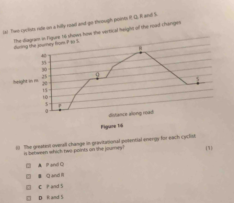 Two cyclists ride on a hilly road and go through points P, Q, R and S.
The diagram in Figure 16 shows how the vertical height of the road changes
during the journey from P to S.
R
40
35
30
25
Q
s
height in m 20
15
10
5 P
0
distance along road
Figure 16
(i) The greatest overall change in gravitational potential energy for each cyclist
is between which two points on the journey? (1)
A P and Q
B Q and R
C P and S
D R and S