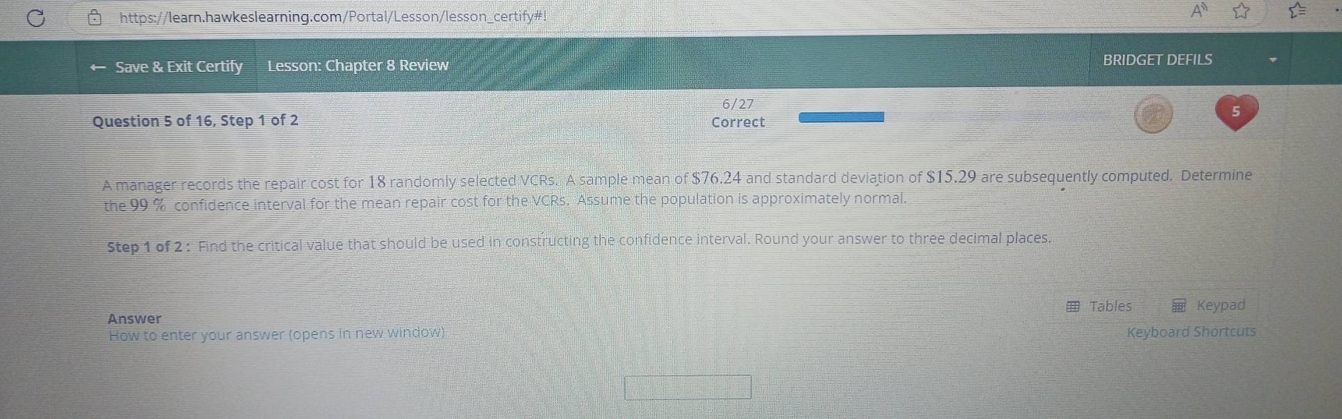 Save & Exit Certify Lesson: Chapter 8 Review 
BRIDGET DEFILS 
6/27 
5 
Question 5 of 16, Step 1 of 2 Correct 
A manager records the repair cost for 18 randomly selected VCRs. A sample mean of $76.24 and standard deviation of $15.29 are subsequently computed. Determine 
the 99 % confidence interval for the mean repair cost for the VCRs. Assume the population is approximately normal. 
Step 1 of 2 : Find the critical value that should be used in constructing the confidence interval. Round your answer to three decimal places. 
Tables Keypad 
Answer 
How to enter your answer (opens in new window) Keyboard Shortcuts