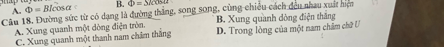 A. Phi =BIcos alpha B. Phi =Slcos alpha
Câu 18. Đường sức từ có dạng là đường thắng, song song, cùng chiều cách đều nhau xuất hiện
A. Xung quanh một dòng điện tròn. B. Xung quanh dòng điện thắng
C. Xung quanh một thanh nam châm thắng D. Trong lòng của một nam châm chữ U