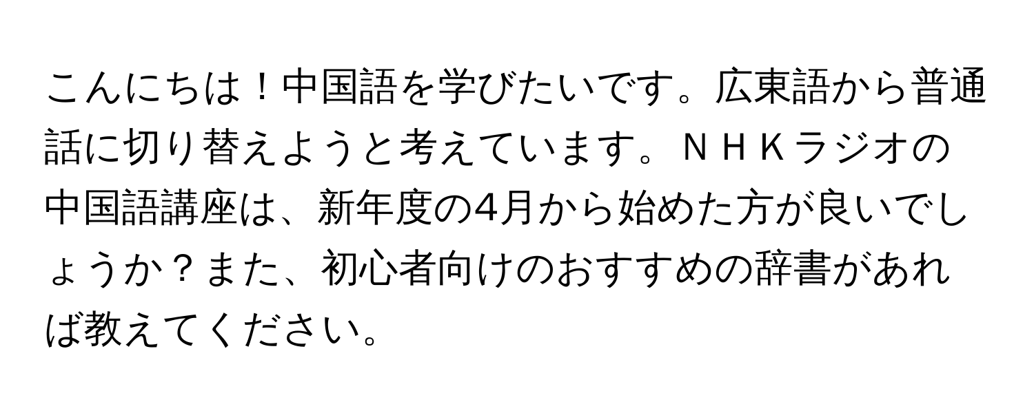 こんにちは！中国語を学びたいです。広東語から普通話に切り替えようと考えています。ＮＨＫラジオの中国語講座は、新年度の4月から始めた方が良いでしょうか？また、初心者向けのおすすめの辞書があれば教えてください。