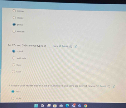 Scarnes
display
printer
webcam
14. CDs and DVDs are two types of_ discs. (1 Point)
optical
solid-state
wih
hard
15. Most e-book reader models have a touch screen, and some are Internet capable? (1 Poin)
TRUE
FALSE