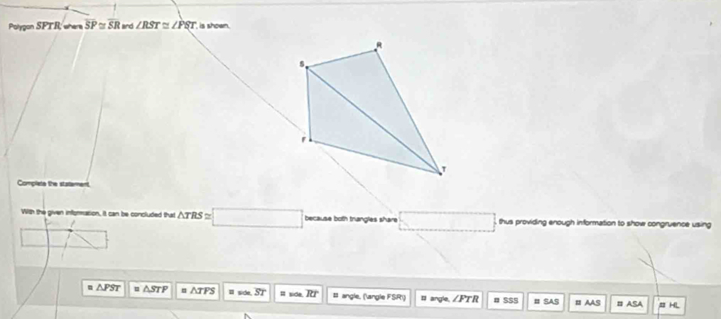 PoigonSPTRwen overline SP≌ overline SR and ∠ RST≌ ∠ PST is shown.
R
s 
Complete the statement 
With the given infomration, it can be concluded that △ TRS≌ □ because both triangles share _  □ thus providing enough information to show congruence using 
m △ PST △ STP = △ TPS side. overline ST = side overline RT : angle, (∠ FSR) = angle. ∠ FTR # SSS # Saς # AAS = ASA # HL