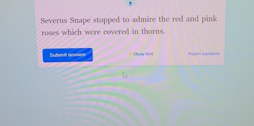 Severus Snape stopped to admire the red and pink 
roses which were covered in thorns. 
Submit answer Show hint Report a problem