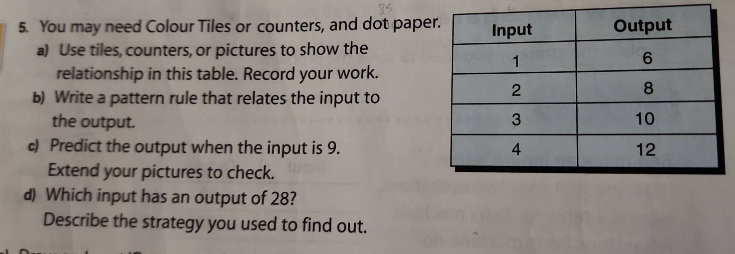 You may need Colour Tiles or counters, and dot pape 
a) Use tiles, counters, or pictures to show the 
relationship in this table. Record your work. 
b) Write a pattern rule that relates the input to 
the output. 
c) Predict the output when the input is 9. 
Extend your pictures to check. 
d) Which input has an output of 28? 
Describe the strategy you used to find out.