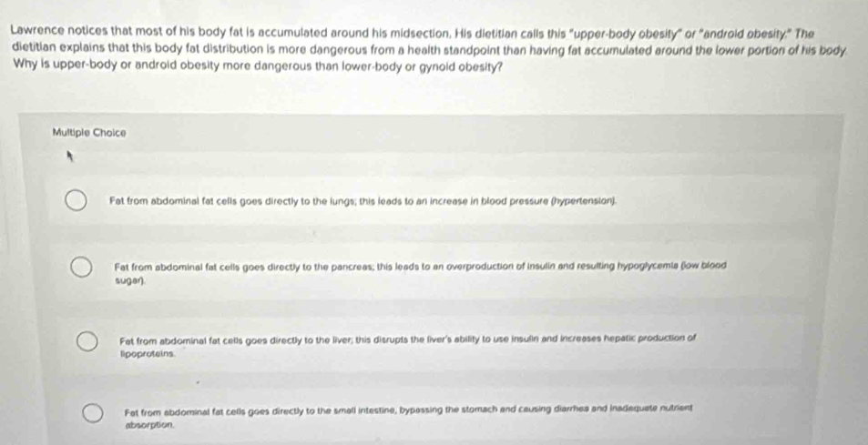 Lawrence notices that most of his body fat is accumulated around his midsection. His dietitian calls this "upper-body obesity" or "android obesity." The
dietitian explains that this body fat distribution is more dangerous from a health standpoint than having fat accumulated around the lower portion of his body
Why is upper-body or android obesity more dangerous than lower-body or gynold obesity?
Multiple Choice
Fat from abdominal fat cells goes directly to the lungs; this leads to an increase in blood pressure (hypertension).
Fat from abdominal fat cells goes directly to the pancreas; this leads to an overproduction of insulin and resulting hypoglycemia (low blood
sugar).
Fat from abdominal fat cells goes directly to the liver; this disrupts the liver's ability to use insulin and increases hepatic production of
lipoproteins
Fat from abdominal fat cells goes directly to the small intestine, bypassing the stomach and causing diarrhea and inadequate nutrient
absorption