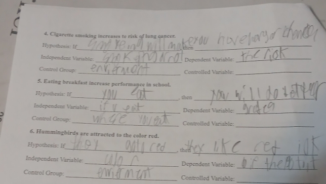 Cigarette smoking increases to risk of lung cancer. 
_ 
Hypothesis: If 
tero_ 
Independent Variable: 
_ Dependent Variable:_ 
Control Group: _ Controlled Variable_ 
5. Eating breakfast increase performance in school. 
Hypothesis: If_ , then_ 
Independent Variable: _Dependent Variable:_ 
_ 
Control Group: _Controlled Variable: 
6. Hummingbirds are attracted to the color red. 
_ 
Hypothesis: If_ ,then 
_ 
Independent Variable: _Dependent Variable: 
_ 
Control Group: _Controlled Variable: