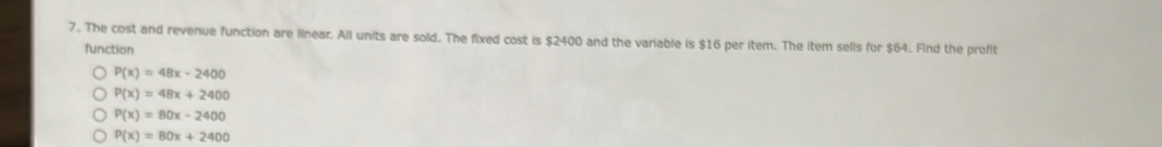 The cost and revenue function are linear. All units are sold. The fixed cost is $2400 and the variable is $16 per item. The item sells for $64. Find the profit
function
P(x)=48x-2400
P(x)=48x+2400
P(x)=80x-2400
P(x)=80x+2400