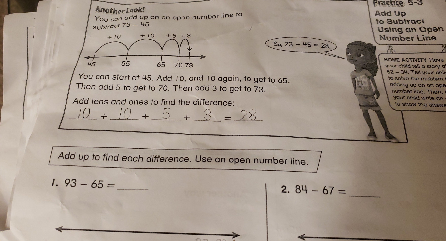 Practice 5-3
Another Look! Add Up
You can add up on an open number line to
SUbtract 73 - 45. to Subtract
Using an Open
Number Line
So, 73-45=28.
HOME ACTIVITY Have
your child tell a story a
52 - 34. Tell your chil
You can start at 45. Add 10, and 10 again, to get to 65.
to solve the problem !
adding up on an ope
Then add 5 to get to 70. Then add 3 to get to 73. number line. Then,
your child write an
Add tens and ones to find the difference:
to show the answe
__+
_+
_+
_=
Add up to find each difference. Use an open number line.
1. 93-65= _
2. 84-67= _