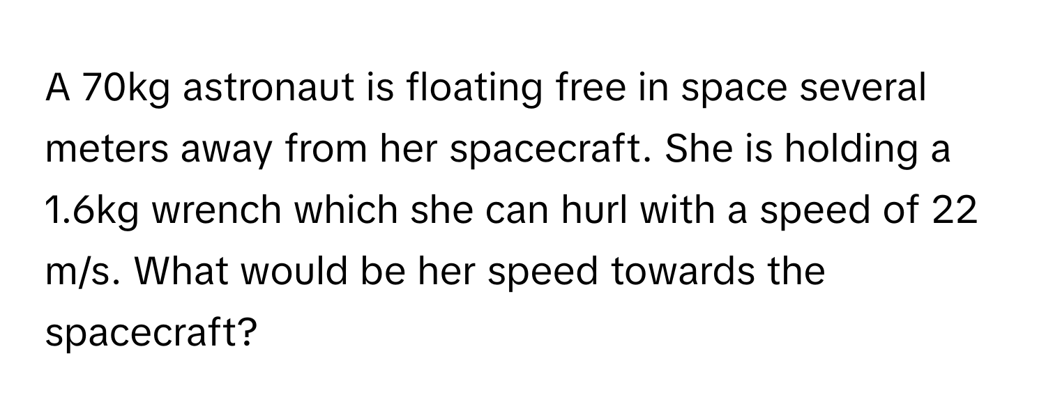 A 70kg astronaut is floating free in space several meters away from her spacecraft. She is holding a 1.6kg wrench which she can hurl with a speed of 22 m/s. What would be her speed towards the spacecraft?