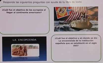 Responde las siguientes preguntas con ayuda de tu libro de texto 
¿Cuál fue el objetivo de los europeos al 
llegar al continente americano? 
LA ENCOMIENDA ¿Cuál fue el objetivo y en donde se dio 
La encomienda de la institución 
española que se estableció en el siglo XVI?