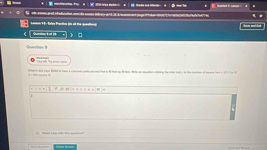 Stream searchfavorites - Pop 2024 Ariya electric CL Grades and Attendan New Tab Question 9 - Lesson 1 
cdn.assess.prod.mheducation.com/dle-assess-delivery-ul/v3.28.8/assessment/page/9?token=b0dd727e1683e26033bcf4afe7e4774c 
Lesson 1-5 - Extra Practice (do all the questions) Save and Exit 
Question 9 of 29 
Question 9 
Incorrect 
1 try left. Try once more 
Dillan's dad pays $684 to have a concrete patio poured that is 10 feet by 10 feet. Write an equation relating the total cost y to the number of square feet x. (10 ft by 10
ftapprox 100 square ft)
 □ /□   D sqrt(□ ) 2 (□) π 
Need help with this question? 
Next Guestion Check Answer Done and Review