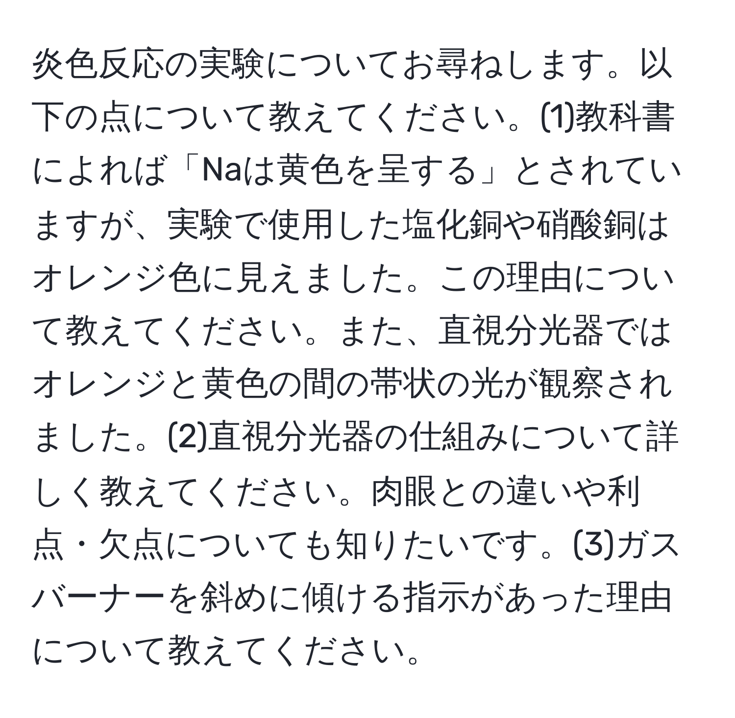 炎色反応の実験についてお尋ねします。以下の点について教えてください。(1)教科書によれば「Naは黄色を呈する」とされていますが、実験で使用した塩化銅や硝酸銅はオレンジ色に見えました。この理由について教えてください。また、直視分光器ではオレンジと黄色の間の帯状の光が観察されました。(2)直視分光器の仕組みについて詳しく教えてください。肉眼との違いや利点・欠点についても知りたいです。(3)ガスバーナーを斜めに傾ける指示があった理由について教えてください。