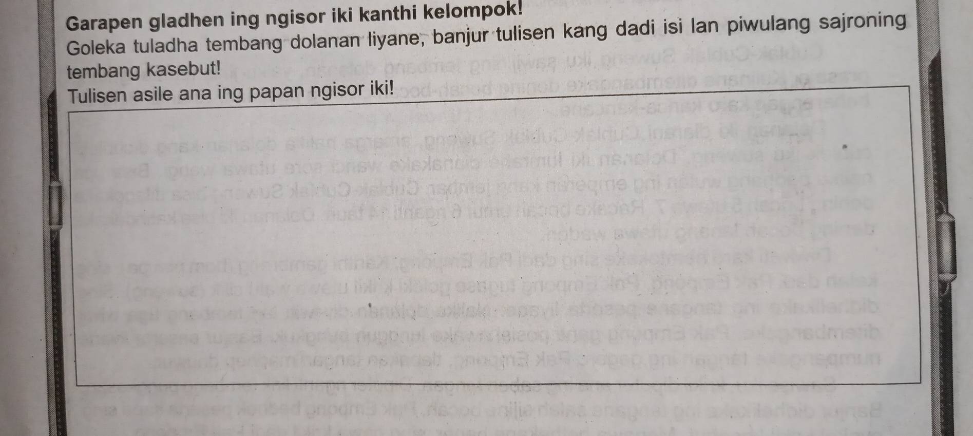 Garapen gladhen ing ngisor iki kanthi kelompok! 
Goleka tuladha tembang dolanan liyane, banjur tulisen kang dadi isi lan piwulang sajroning 
tembang kasebut! 
Tulisen asile ana ing papan ngisor iki!