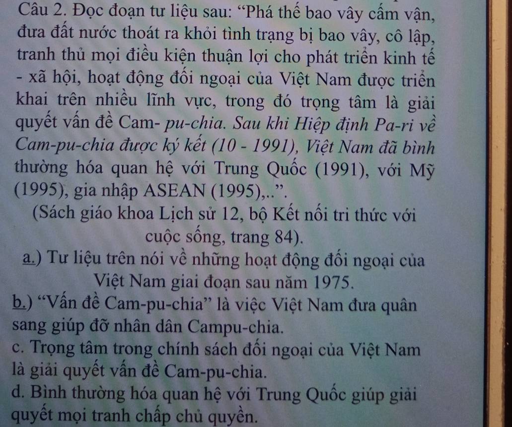 Đọc đoạn tư liệu sau: “Phá thể bao vây cầm vận,
đưa đất nước thoát ra khỏi tình trạng bị bao vây, cô lập,
tranh thủ mọi điều kiện thuận lợi cho phát triển kinh tế
- xã hội, hoạt động đôi ngoại của Việt Nam được triển
khai trên nhiều lĩnh vực, trong đó trọng tâm là giải
quyết vấn đề Cam- pu-chia. Sau khi Hiệp định Pa-ri về
Cam-pu-chia được ký kết (10-1991) , Việt Nam đã bình
thường hóa quan hệ với Trung Quốc (1991), với Mỹ
(1995), gia nhập ASEAN (1995),..”.
(Sách giáo khoa Lịch sử 12, bộ Kết nối tri thức với
cuộc sống, trang 84).
a.) Tư liệu trên nói về những hoạt động đổi ngoại của
Việt Nam giai đoạn sau năm 1975.
b) “Vấn đề Cam-pu-chia” là việc Việt Nam đưa quân
sang giúp đỡ nhân dân Campu-chia.
c. Trọng tâm trong chính sách đối ngoại của Việt Nam
là giải quyết vấn đề Cam-pu-chia.
d. Bình thường hóa quan hệ với Trung Quốc giúp giải
quyết mọi tranh chấp chủ quyền.