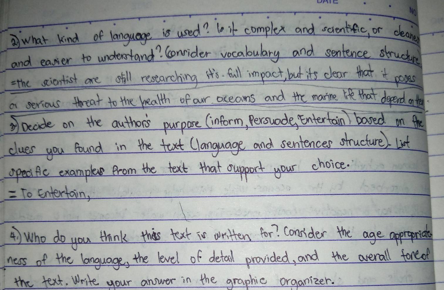 what kind of language is used? 1o it complex and screntific, or cleane 
and easier to understand? Conrider vocabulary and sentence structure 
= the scientist are still researching it's. full impact, but its clear that it poses 
a serious threat to the health of our oceaoms and the marine life that depend onte 
② Decide on the authors purpose (inform, Persuade, Entertain) based on the 
clues you found in the text Clanguage and sentences structure) list 
opecific example from the text that cupport your choice. 
= To Entertain, 
4) Who do you think this text is written for? Consider the age appropriate 
ness of the language, the level of detail provided, and the overall foreof 
the text. Write your answer in the graphic organizer.