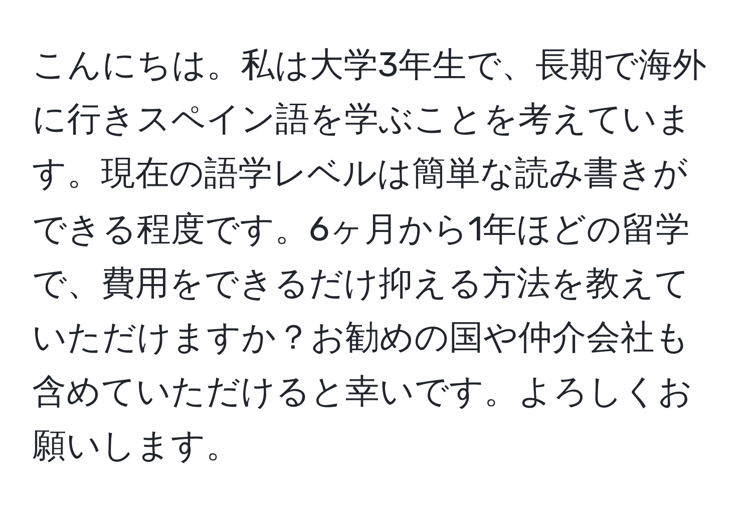 こんにちは。私は大学3年生で、長期で海外に行きスペイン語を学ぶことを考えています。現在の語学レベルは簡単な読み書きができる程度です。6ヶ月から1年ほどの留学で、費用をできるだけ抑える方法を教えていただけますか？お勧めの国や仲介会社も含めていただけると幸いです。よろしくお願いします。