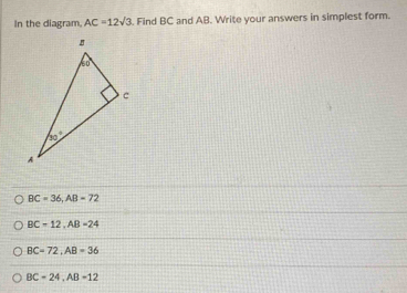 In the diagram AC=12sqrt(3). Find BC and AB. Write your answers in simplest form.
BC=36,AB=72
BC-12,AB=24
BC=72,AB=36
BC=24,AB=12