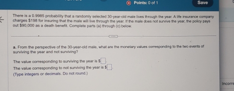 Points: 0 of Save
There is a 0.9985 probability that a randomly selected 30-year-old male lives through the year. A life insurance company
charges $198 for insuring that the male will live through the year. If the male does not survive the year, the policy pays
out $90,000 as a death benefit. Complete parts (a) through (c) below.
a. From the perspective of the 30-year -old male, what are the monetary values corresponding to the two events of
surviving the year and not surviving?
The value corresponding to surviving the year is $□
The value corresponding to not surviving the year is $ :□
(Type integers or decimals. Do not round.
Incorre