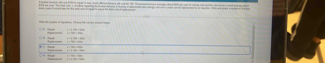 A broken furnace will cost $700 to repair. A new, more efficient furnace will cost $2,100. The present furnace averages about $550 per year for energy cost and the new furnace would average about
$350 per year. The total cost, c, of either repairing the broken furnace or buying a replacement plus energy cost over n years can be represented by an equation. Write and graph a system to find how
many years it would take for the total cost of repair to equal the total cost of replacement
Write the system of equations. Choose the correct answer below
A. Repai c=2.100+550n
Replacemen c=700+350n
B. Repai c=2,100+350n
Replacement c=700+550n
C. Repair c=700+550n
Replacement c=2.100+350n
D. Repair c=700+350n
Replacement c=2,100+550n