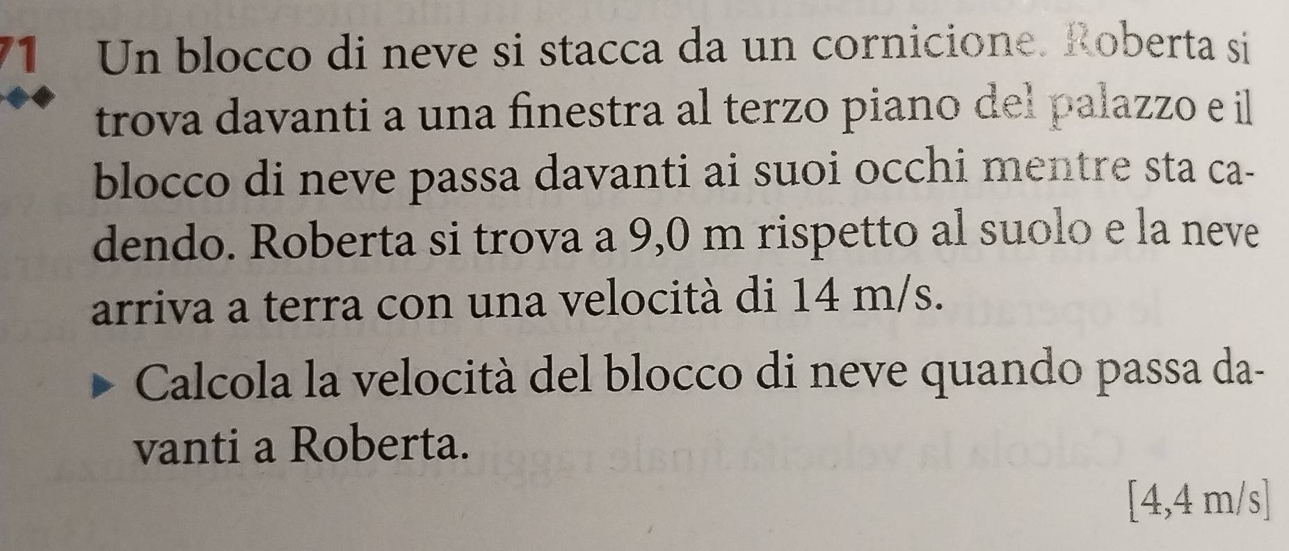 Un blocco di neve si stacca da un cornicione. Roberta si 
trova davanti a una finestra al terzo piano del palazzo e il 
blocco di neve passa davanti ai suoi occhi mentre sta ca- 
dendo. Roberta si trova a 9,0 m rispetto al suolo e la neve 
arriva a terra con una velocità di 14 m/s. 
Calcola la velocità del blocco di neve quando passa da- 
vanti a Roberta. 
[ 4,4 m/s ]