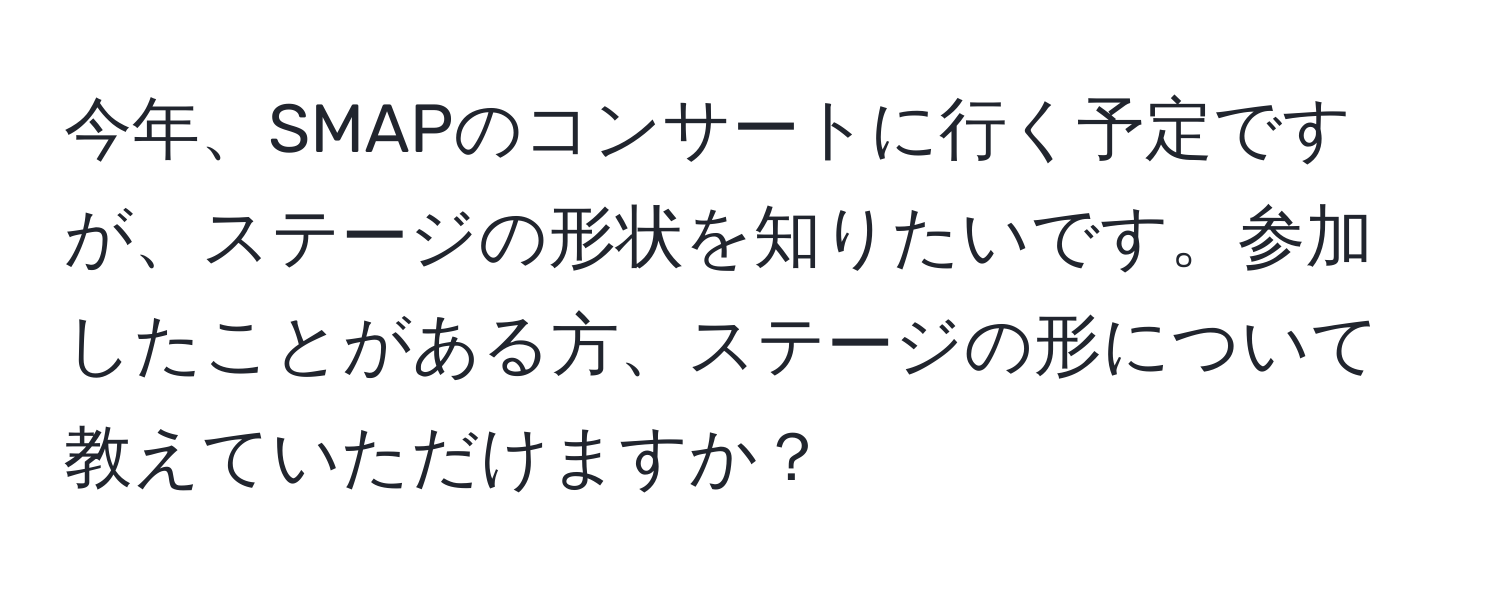 今年、SMAPのコンサートに行く予定ですが、ステージの形状を知りたいです。参加したことがある方、ステージの形について教えていただけますか？