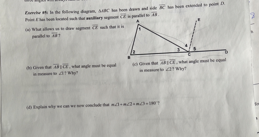 tree angle.
Exercise #5: In the following diagram, △ ABC has been drawn and side overline BC has been extended to point D.
Point E has been located such that auxiliary segmentllel to overline AB.
(a) What allows us to draw segment overline CE such that 
parallel to overline AB ?
h
(b) Given that overline ABparallel overline CE , what angle must be equal (c) Given that overline ABparallel overline CE , what angle must be equal
in measure to ∠ 1 ? Why? in measure to ∠ 2 ? Why?
(d) Explain why we can we now conclude that m∠ 1+m∠ 2+m∠ 3=180° ?
fo