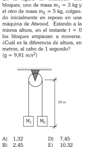 bloques, uno de masa m_1=3kg y
el otro de masa m_2=5kg , colgan-
do inicialmente en reposo en una
máquina de Atwood. Estando a la
misma altura, en el instante t=0
los bloques empiezan a moverse.
¿Cuál es la diferencia de altura, en
metros, al cabo de 1 segundo?
(g=9,81m/s^2)
A) 1,32 D) 7,45
B) 2.45 E) 10.32