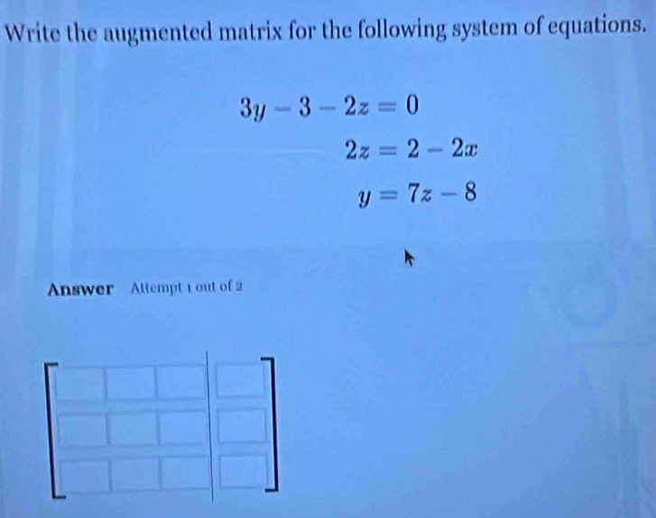 Write the augmented matrix for the following system of equations.
3y-3-2z=0
2z=2-2x
y=7z-8
Answer Attempt 1 out of 2