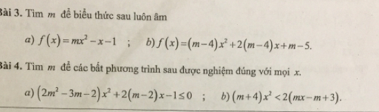 3ài 3. Tìm m đễ biểu thức sau luôn âm 
a) f(x)=mx^2-x-1; b) f(x)=(m-4)x^2+2(m-4)x+m-5. 
Bài 4. Tìm m đễ các bất phương trình sau được nghiệm đúng với mọi x. 
a) (2m^2-3m-2)x^2+2(m-2)x-1≤ 0; b) (m+4)x^2<2(mx-m+3).