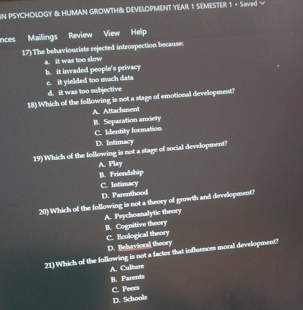 IN PSYCHOLOGY & HUMAN GROWTH& DEVELOPMENT YEAR 1 SEMESTER 1 • Saved
nces Mailings Review View Help
17) The behaviourists rejected introspection because:
a. it was too slow
b. it invaded people’s privacy
c. it yielded too much data
d. it was too subjective
18) Which of the following is not a stage of emotional development?
A. Attachment
B. Separation anxiety
C. Identity formation
D. Intimacy
19) Which of the following is not a stage of social development?
A. Play
B. Friendship
C. Intimacy
D. Parenthood
20)Which of the following is not a theory of growth and development?
A. Psychoanalytic theory
B. Cognitive theory
C. Ecological theory D. Behavioral theory
21) Which of the following is not a factor that influences moral development?
A. Culture
B. Parents
C. Peers
D. Schools