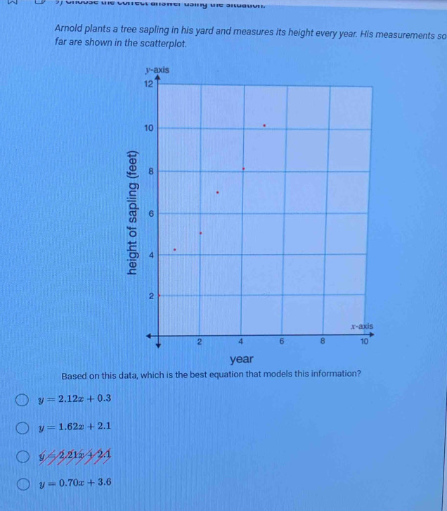 Arnold plants a tree sapling in his yard and measures its height every year. His measurements so
far are shown in the scatterplot.
Based on this data, which is the best equation that models this information?
y=2.12x+0.3
y=1.62x+2.1
y=2.21x+2.1
y=0.70x+3.6