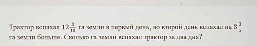 Трактор вспахал 12 3/10  га землн в первый день, во второй день вспахал на 3 3/5 
га землн больше. Сколько га землн вспахал трактор за два дня?