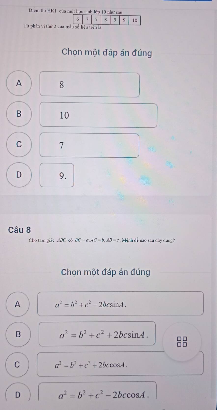 Điểm thi HK1 của một học sinh lớp 10 như sau:
Tứ phân vị thứ 2 củaà
Chọn một đáp án đúng
A
8
B
10
C
7
D
9.
Câu 8
Cho tam giác ABC có BC=a, AC=b, AB=c. Mệnh đề nào sau dây đúng?
Chọn một đáp án đúng
A
a^2=b^2+c^2-2bcsin A.
B
a^2=b^2+c^2+2bcsin A.
C
a^2=b^2+c^2+2bccos A.
D
a^2=b^2+c^2-2bccos A.