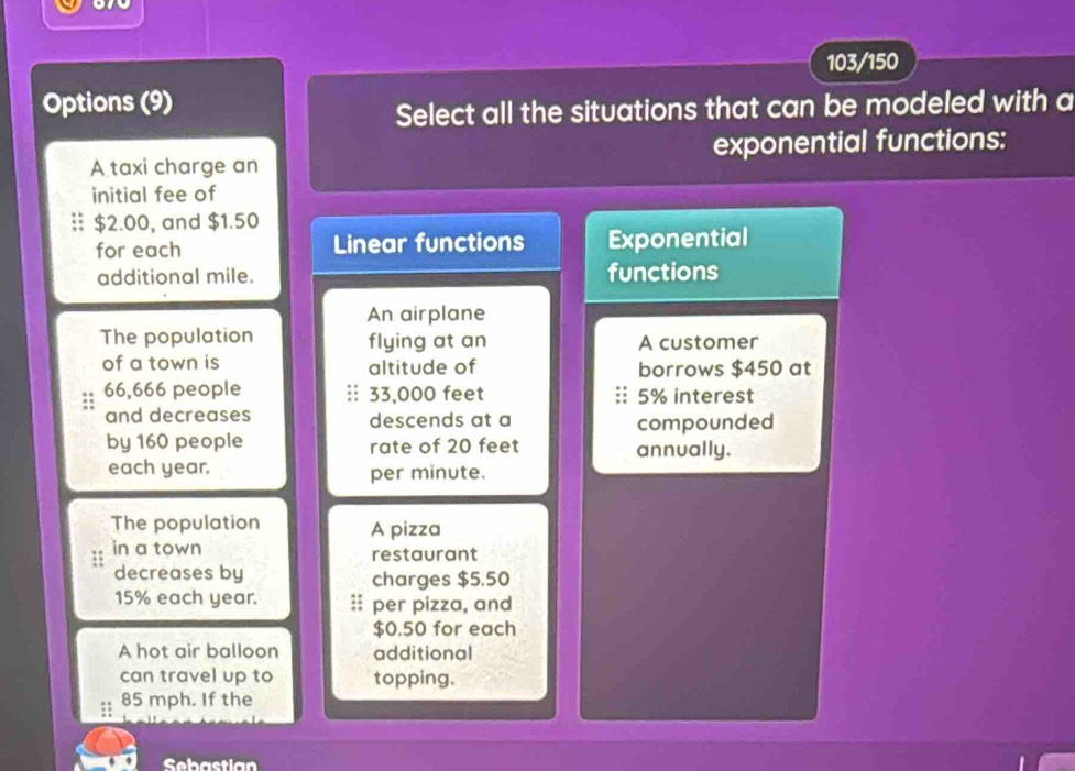 103/150
Options (9)
Select all the situations that can be modeled with a
A taxi charge an exponential functions:
initial fee of
§ $2.00, and $1.50
for each Linear functions Exponential
additional mile. functions
An airplane
The population flying at an A customer
of a town is altitude of borrows $450 at
66,666 people :: 33,000 feet 5% interest
and decreases descends at a compounded
by 160 people rate of 20 feet annually.
each year. per minute.
The population A pizza
in a town restaurant
decreases by charges $5,50
15% each year. :: per pizza, and
$0.50 for each
A hot air balloon additional
can travel up to topping.
85 mph. If the
Sebastian