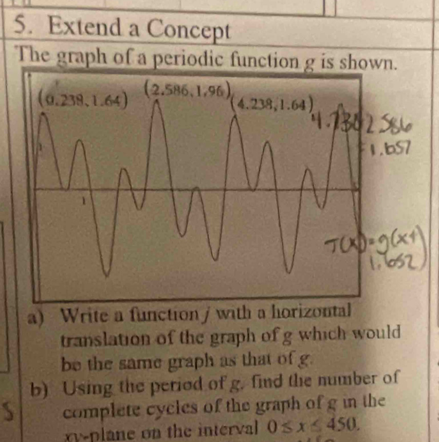 Extend a Concept
The graph of a periodic function g is shown.
a) Write a function / with a horizon
translation of the graph of g which would
be the same graph as that of g.
b) Using the period of g. find the number of
complete cycles of the graph of g in the
xy-plane on the interval 0≤slant x≤slant 450,